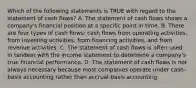 Which of the following statements is TRUE with regard to the statement of cash flows? A. The statement of cash flows shows a company's financial position at a specific point in time. B. There are four types of cash flows: cash flows from operating activities, from investing activities, from financing activities, and from revenue activities. C. The statement of cash flows is often used in tandem with the income statement to determine a company's true financial performance. D. The statement of cash flows is not always necessary because most companies operate under cash-basis accounting rather than accrual-basis accounting.