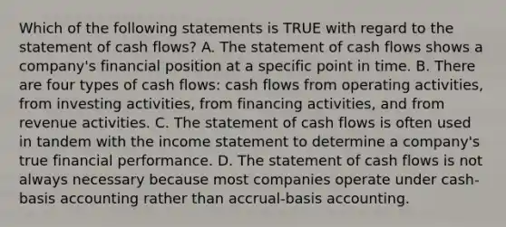 Which of the following statements is TRUE with regard to the statement of cash flows? A. The statement of cash flows shows a company's financial position at a specific point in time. B. There are four types of cash flows: cash flows from operating activities, from investing activities, from financing activities, and from revenue activities. C. The statement of cash flows is often used in tandem with the income statement to determine a company's true financial performance. D. The statement of cash flows is not always necessary because most companies operate under cash-basis accounting rather than accrual-basis accounting.