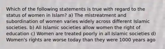 Which of the following statements is true with regard to the status of women in Islam? a) The mistreatment and subordination of women varies widely across different Islamic societies. b) All Islamic societies allow women the right of education c) Women are treated poorly in all Islamic societies d) Women's rights are worse today than they were 1000 years ago