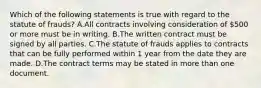 Which of the following statements is true with regard to the statute of frauds? A.All contracts involving consideration of 500 or more must be in writing. B.The written contract must be signed by all parties. C.The statute of frauds applies to contracts that can be fully performed within 1 year from the date they are made. D.The contract terms may be stated in more than one document.