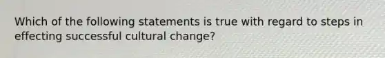 Which of the following statements is true with regard to steps in effecting successful cultural change?