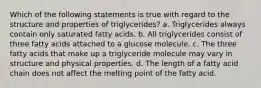 Which of the following statements is true with regard to the structure and properties of triglycerides? a. Triglycerides always contain only saturated fatty acids. b. All triglycerides consist of three fatty acids attached to a glucose molecule. c. The three fatty acids that make up a triglyceride molecule may vary in structure and physical properties. d. The length of a fatty acid chain does not affect the melting point of the fatty acid.