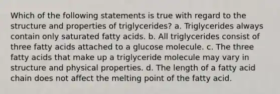 Which of the following statements is true with regard to the structure and properties of triglycerides? a. Triglycerides always contain only saturated fatty acids. b. All triglycerides consist of three fatty acids attached to a glucose molecule. c. The three fatty acids that make up a triglyceride molecule may vary in structure and physical properties. d. The length of a fatty acid chain does not affect the melting point of the fatty acid.