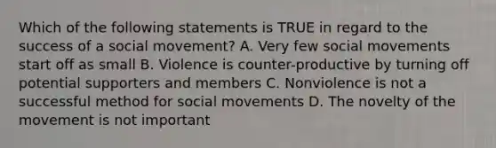 Which of the following statements is TRUE in regard to the success of a social movement? A. Very few social movements start off as small B. Violence is counter-productive by turning off potential supporters and members C. Nonviolence is not a successful method for social movements D. The novelty of the movement is not important