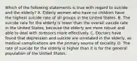 Which of the following statements is true with regard to suicide and the elderly? A. Elderly women who have no children have the highest suicide rate of all groups in the United States. B. The suicide rate for the elderly is lower than the overall suicide rate in the United States, because the elderly are more robust and able to deal with stressors more effectively. C. Doctors have found that depression and suicide are unrelated in the elderly, as medical complications are the primary source of sociality. D. The rate of suicide for the elderly is higher than it is for the general population of the United States.