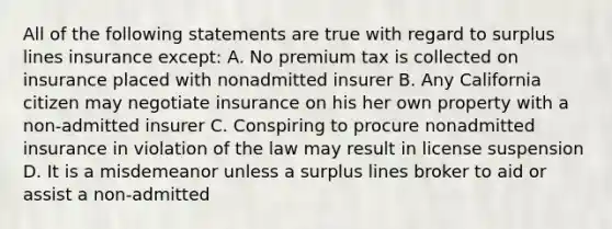 All of the following statements are true with regard to surplus lines insurance except: A. No premium tax is collected on insurance placed with nonadmitted insurer B. Any California citizen may negotiate insurance on his her own property with a non-admitted insurer C. Conspiring to procure nonadmitted insurance in violation of the law may result in license suspension D. It is a misdemeanor unless a surplus lines broker to aid or assist a non-admitted