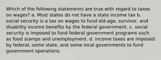 Which of the following statements are true with regard to taxes on wages? a. Most states do not have a state income tax b. social security is a tax on wages to fund old-age, survivor, and disability income benefits by the federal government. c. social security is imposed to fund federal government programs such as food stamps and unemployment. d. income taxes are imposed by federal, some state, and some local governments to fund government operations.