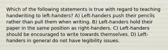 Which of the following statements is true with regard to teaching handwriting to left-handers? A) Left-handers push their pencils rather than pull them when writing. B) Left-handers hold their paper in the same position as right-handers. C) Left-handers should be encouraged to write towards themselves. D) Left-handers in general do not have legibility issues.