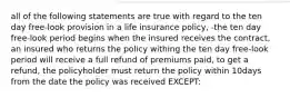 all of the following statements are true with regard to the ten day free-look provision in a life insurance policy, -the ten day free-look period begins when the insured receives the contract, an insured who returns the policy withing the ten day free-look period will receive a full refund of premiums paid, to get a refund, the policyholder must return the policy within 10days from the date the policy was received EXCEPT: