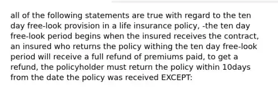 all of the following statements are true with regard to the ten day free-look provision in a life insurance policy, -the ten day free-look period begins when the insured receives the contract, an insured who returns the policy withing the ten day free-look period will receive a full refund of premiums paid, to get a refund, the policyholder must return the policy within 10days from the date the policy was received EXCEPT: