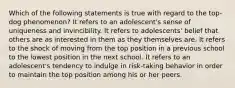 Which of the following statements is true with regard to the top-dog phenomenon? It refers to an adolescent's sense of uniqueness and invincibility. It refers to adolescents' belief that others are as interested in them as they themselves are. It refers to the shock of moving from the top position in a previous school to the lowest position in the next school. It refers to an adolescent's tendency to indulge in risk-taking behavior in order to maintain the top position among his or her peers.