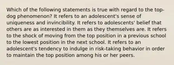 Which of the following statements is true with regard to the top-dog phenomenon? It refers to an adolescent's sense of uniqueness and invincibility. It refers to adolescents' belief that others are as interested in them as they themselves are. It refers to the shock of moving from the top position in a previous school to the lowest position in the next school. It refers to an adolescent's tendency to indulge in risk-taking behavior in order to maintain the top position among his or her peers.