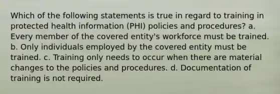 Which of the following statements is true in regard to training in protected health information (PHI) policies and procedures? a. Every member of the covered entity's workforce must be trained. b. Only individuals employed by the covered entity must be trained. c. Training only needs to occur when there are material changes to the policies and procedures. d. Documentation of training is not required.