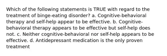 Which of the following statements is TRUE with regard to the treatment of binge-eating disorder? a. Cognitive-behavioral therapy and self-help appear to be effective. b. Cognitive-behavioral therapy appears to be effective but self-help does not. c. Neither cognitive-behavioral nor self-help appears to be effective. d. Antidepressant medication is the only proven treatment