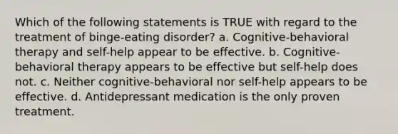 Which of the following statements is TRUE with regard to the treatment of binge-eating disorder? a. Cognitive-behavioral therapy and self-help appear to be effective. b. Cognitive-behavioral therapy appears to be effective but self-help does not. c. Neither cognitive-behavioral nor self-help appears to be effective. d. Antidepressant medication is the only proven treatment.