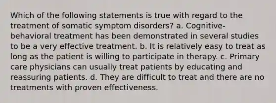 ​Which of the following statements is true with regard to the treatment of somatic symptom disorders? ​a. Cognitive-behavioral treatment has been demonstrated in several studies to be a very effective treatment. ​b. It is relatively easy to treat as long as the patient is willing to participate in therapy.​ c. Primary care physicians can usually treat patients by educating and reassuring patients.​ d. They are difficult to treat and there are no treatments with proven effectiveness.