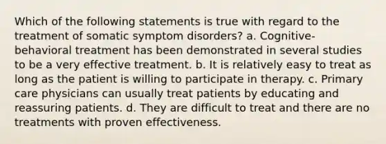 Which of the following statements is true with regard to the treatment of somatic symptom disorders? a. Cognitive-behavioral treatment has been demonstrated in several studies to be a very effective treatment. b. It is relatively easy to treat as long as the patient is willing to participate in therapy. c. Primary care physicians can usually treat patients by educating and reassuring patients. d. They are difficult to treat and there are no treatments with proven effectiveness.