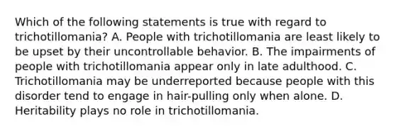 Which of the following statements is true with regard to trichotillomania? A. People with trichotillomania are least likely to be upset by their uncontrollable behavior. B. The impairments of people with trichotillomania appear only in late adulthood. C. Trichotillomania may be underreported because people with this disorder tend to engage in hair-pulling only when alone. D. Heritability plays no role in trichotillomania.