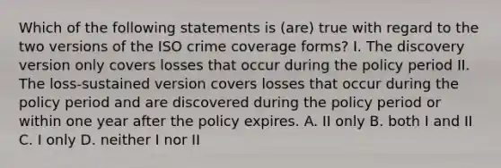 Which of the following statements is (are) true with regard to the two versions of the ISO crime coverage forms? I. The discovery version only covers losses that occur during the policy period II. The loss-sustained version covers losses that occur during the policy period and are discovered during the policy period or within one year after the policy expires. A. II only B. both I and II C. I only D. neither I nor II