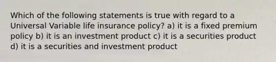 Which of the following statements is true with regard to a Universal Variable life insurance policy? a) it is a fixed premium policy b) it is an investment product c) it is a securities product d) it is a securities and investment product