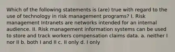 Which of the following statements is (are) true with regard to the use of technology in risk management programs? I. Risk management Intranets are networks intended for an internal audience. II. Risk management information systems can be used to store and track workers compensation claims data. a. neither I nor II b. both I and II c. II only d. I only