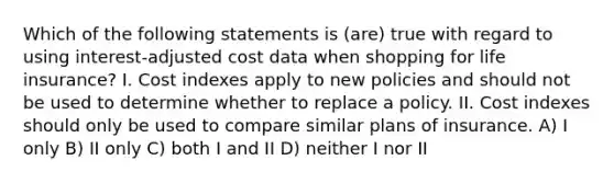 Which of the following statements is (are) true with regard to using interest-adjusted cost data when shopping for life insurance? I. Cost indexes apply to new policies and should not be used to determine whether to replace a policy. II. Cost indexes should only be used to compare similar plans of insurance. A) I only B) II only C) both I and II D) neither I nor II