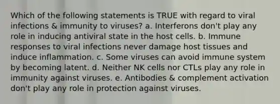 Which of the following statements is TRUE with regard to viral infections & immunity to viruses? a. Interferons don't play any role in inducing antiviral state in the host cells. b. Immune responses to viral infections never damage host tissues and induce inflammation. c. Some viruses can avoid immune system by becoming latent. d. Neither NK cells nor CTLs play any role in immunity against viruses. e. Antibodies & complement activation don't play any role in protection against viruses.