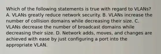 Which of the following statements is true with regard to VLANs? A. VLANs greatly reduce network security. B. VLANs increase the number of collision domains while decreasing their size. C. VLANs decrease the number of broadcast domains while decreasing their size. D. Network adds, moves, and changes are achieved with ease by just configuring a port into the appropriate VLAN.