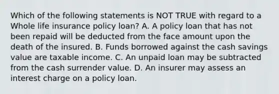 Which of the following statements is NOT TRUE with regard to a Whole life insurance policy loan? A. A policy loan that has not been repaid will be deducted from the face amount upon the death of the insured. B. Funds borrowed against the cash savings value are taxable income. C. An unpaid loan may be subtracted from the cash surrender value. D. An insurer may assess an interest charge on a policy loan.