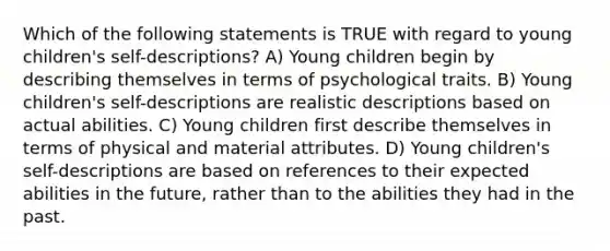 Which of the following statements is TRUE with regard to young children's self-descriptions? A) Young children begin by describing themselves in terms of psychological traits. B) Young children's self-descriptions are realistic descriptions based on actual abilities. C) Young children first describe themselves in terms of physical and material attributes. D) Young children's self-descriptions are based on references to their expected abilities in the future, rather than to the abilities they had in the past.