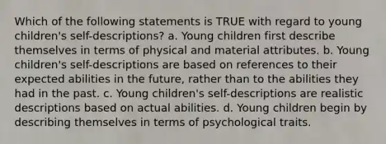 Which of the following statements is TRUE with regard to young children's self-descriptions? a. Young children first describe themselves in terms of physical and material attributes. b. Young children's self-descriptions are based on references to their expected abilities in the future, rather than to the abilities they had in the past. c. Young children's self-descriptions are realistic descriptions based on actual abilities. d. Young children begin by describing themselves in terms of psychological traits.