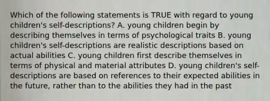 Which of the following statements is TRUE with regard to young children's self-descriptions? A. young children begin by describing themselves in terms of psychological traits B. young children's self-descriptions are realistic descriptions based on actual abilities C. young children first describe themselves in terms of physical and material attributes D. young children's self-descriptions are based on references to their expected abilities in the future, rather than to the abilities they had in the past