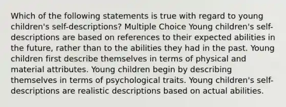 Which of the following statements is true with regard to young children's self-descriptions? Multiple Choice Young children's self-descriptions are based on references to their expected abilities in the future, rather than to the abilities they had in the past. Young children first describe themselves in terms of physical and material attributes. Young children begin by describing themselves in terms of psychological traits. Young children's self-descriptions are realistic descriptions based on actual abilities.