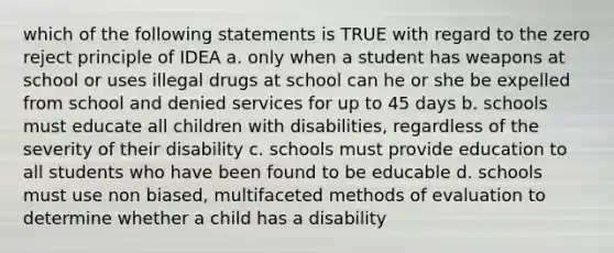 which of the following statements is TRUE with regard to the zero reject principle of IDEA a. only when a student has weapons at school or uses illegal drugs at school can he or she be expelled from school and denied services for up to 45 days b. schools must educate all children with disabilities, regardless of the severity of their disability c. schools must provide education to all students who have been found to be educable d. schools must use non biased, multifaceted methods of evaluation to determine whether a child has a disability