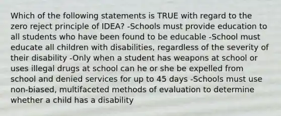 Which of the following statements is TRUE with regard to the zero reject principle of​ IDEA? -Schools must provide education to all students who have been found to be educable -School must educate all children with​ disabilities, regardless of the severity of their disability -Only when a student has weapons at school or uses illegal drugs at school can he or she be expelled from school and denied services for up to 45 days -Schools must use​ non-biased, multifaceted methods of evaluation to determine whether a child has a disability