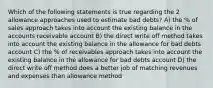 Which of the following statements is true regarding the 2 allowance approaches used to estimate bad debts? A) the % of sales approach takes into account the existing balance in the accounts receivable account B) the direct write off method takes into account the existing balance in the allowance for bad debts account C) the % of receivables approach takes into account the existing balance in the allowance for bad debts account D) the direct write off method does a better job of matching revenues and expenses than allowance method