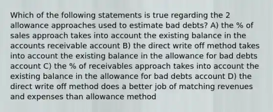 Which of the following statements is true regarding the 2 allowance approaches used to estimate bad debts? A) the % of sales approach takes into account the existing balance in the accounts receivable account B) the direct write off method takes into account the existing balance in the allowance for bad debts account C) the % of receivables approach takes into account the existing balance in the allowance for bad debts account D) the direct write off method does a better job of matching revenues and expenses than allowance method