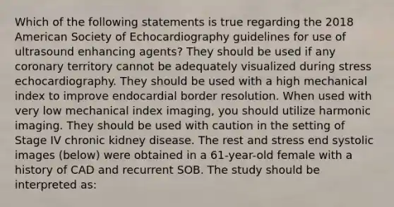 Which of the following statements is true regarding the 2018 American Society of Echocardiography guidelines for use of ultrasound enhancing agents? They should be used if any coronary territory cannot be adequately visualized during stress echocardiography. They should be used with a high mechanical index to improve endocardial border resolution. When used with very low mechanical index imaging, you should utilize harmonic imaging. They should be used with caution in the setting of Stage IV chronic kidney disease. The rest and stress end systolic images (below) were obtained in a 61-year-old female with a history of CAD and recurrent SOB. The study should be interpreted as: