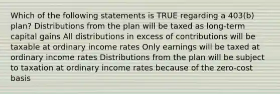 Which of the following statements is TRUE regarding a 403(b) plan? Distributions from the plan will be taxed as long-term capital gains All distributions in excess of contributions will be taxable at ordinary income rates Only earnings will be taxed at ordinary income rates Distributions from the plan will be subject to taxation at ordinary income rates because of the zero-cost basis