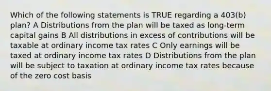 Which of the following statements is TRUE regarding a 403(b) plan? A Distributions from the plan will be taxed as long-term capital gains B All distributions in excess of contributions will be taxable at ordinary income tax rates C Only earnings will be taxed at ordinary income tax rates D Distributions from the plan will be subject to taxation at ordinary income tax rates because of the zero cost basis