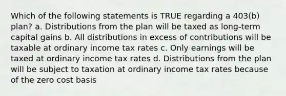 Which of the following statements is TRUE regarding a 403(b) plan? a. Distributions from the plan will be taxed as long-term capital gains b. All distributions in excess of contributions will be taxable at ordinary income tax rates c. Only earnings will be taxed at ordinary income tax rates d. Distributions from the plan will be subject to taxation at ordinary income tax rates because of the zero cost basis