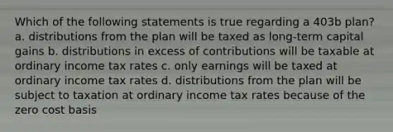 Which of the following statements is true regarding a 403b plan? a. distributions from the plan will be taxed as long-term capital gains b. distributions in excess of contributions will be taxable at ordinary income tax rates c. only earnings will be taxed at ordinary income tax rates d. distributions from the plan will be subject to taxation at ordinary income tax rates because of the zero cost basis