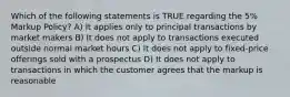 Which of the following statements is TRUE regarding the 5% Markup Policy? A) It applies only to principal transactions by market makers B) It does not apply to transactions executed outside normal market hours C) It does not apply to fixed-price offerings sold with a prospectus D) It does not apply to transactions in which the customer agrees that the markup is reasonable