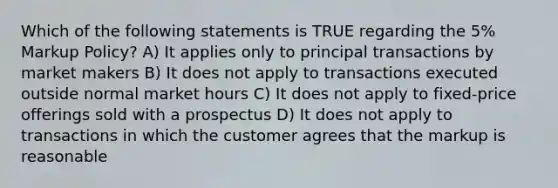 Which of the following statements is TRUE regarding the 5% Markup Policy? A) It applies only to principal transactions by market makers B) It does not apply to transactions executed outside normal market hours C) It does not apply to fixed-price offerings sold with a prospectus D) It does not apply to transactions in which the customer agrees that the markup is reasonable