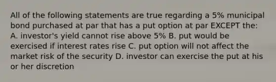 All of the following statements are true regarding a 5% municipal bond purchased at par that has a put option at par EXCEPT the: A. investor's yield cannot rise above 5% B. put would be exercised if interest rates rise C. put option will not affect the market risk of the security D. investor can exercise the put at his or her discretion