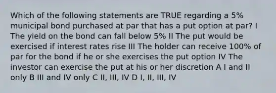 Which of the following statements are TRUE regarding a 5% municipal bond purchased at par that has a put option at par? I The yield on the bond can fall below 5% II The put would be exercised if interest rates rise III The holder can receive 100% of par for the bond if he or she exercises the put option IV The investor can exercise the put at his or her discretion A I and II only B III and IV only C II, III, IV D I, II, III, IV