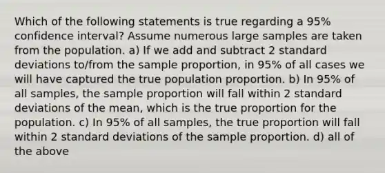 Which of the following statements is true regarding a 95% confidence interval? Assume numerous large samples are taken from the population. a) If we add and subtract 2 standard deviations to/from the sample proportion, in 95% of all cases we will have captured the true population proportion. b) In 95% of all samples, the sample proportion will fall within 2 standard deviations of the mean, which is the true proportion for the population. c) In 95% of all samples, the true proportion will fall within 2 standard deviations of the sample proportion. d) all of the above