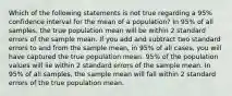 Which of the following statements is not true regarding a 95% confidence interval for the mean of a population? In 95% of all samples, the true population mean will be within 2 standard errors of the sample mean. If you add and subtract two standard errors to and from the sample mean, in 95% of all cases, you will have captured the true population mean. 95% of the population values will lie within 2 standard errors of the sample mean. In 95% of all samples, the sample mean will fall within 2 standard errors of the true population mean.