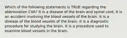 Which of the following statements is TRUE regarding the abbreviation CVA? It is a disease of the brain and spinal cord. It is an accident involving the blood vessels of the brain. It is a disease of the blood vessels of the brain. It is a diagnostic procedure for studying the brain. It is a procedure used to examine blood vessels in the brain.