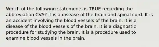 Which of the following statements is TRUE regarding the abbreviation CVA? It is a disease of <a href='https://www.questionai.com/knowledge/kLMtJeqKp6-the-brain' class='anchor-knowledge'>the brain</a> and spinal cord. It is an accident involving <a href='https://www.questionai.com/knowledge/k7oXMfj7lk-the-blood' class='anchor-knowledge'>the blood</a> vessels of the brain. It is a disease of the <a href='https://www.questionai.com/knowledge/kZJ3mNKN7P-blood-vessels' class='anchor-knowledge'>blood vessels</a> of the brain. It is a diagnostic procedure for studying the brain. It is a procedure used to examine blood vessels in the brain.